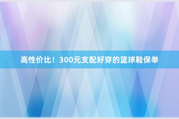 高性价比！300元支配好穿的篮球鞋保举